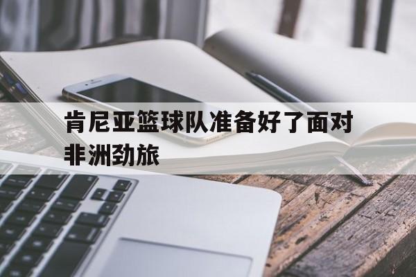 肯尼亚篮球队准备好了面对非洲劲旅的简单介绍