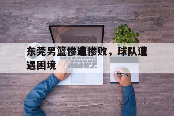 东莞男篮惨遭惨败,球队遭遇困境