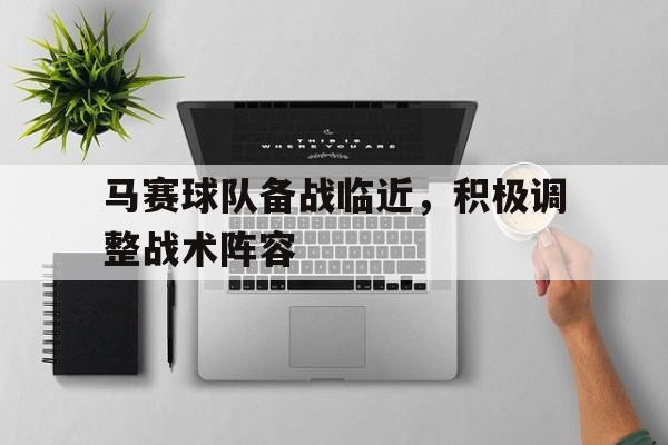 马赛球队备战临近,积极调整战术阵容的简单介绍