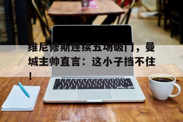 维尼修斯连续五场破门，曼城主帅直言：这小子挡不住！
