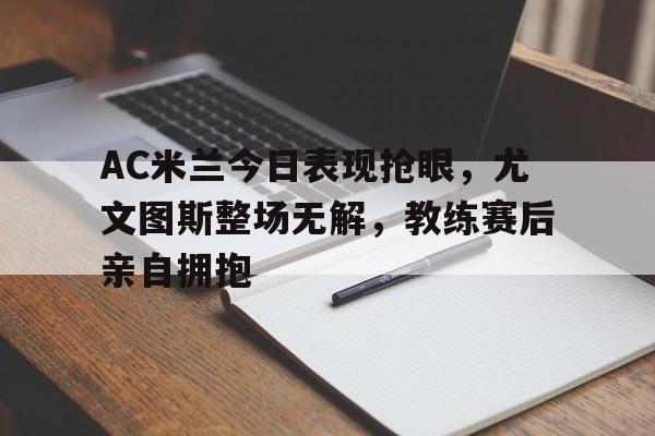 AC米兰今日表现抢眼,尤文图斯整场无解,教练赛后亲自拥抱