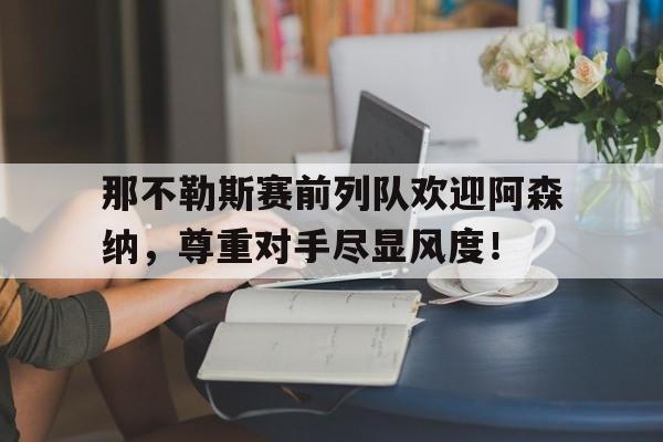 那不勒斯赛前列队欢迎阿森纳，尊重对手尽显风度！阿森纳与那不勒斯比赛分析